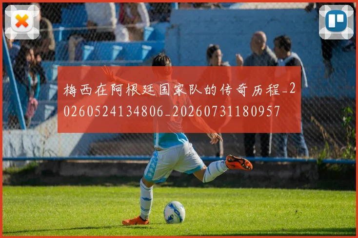 梅西在阿根廷国家队的传奇历程_20260524134806_20260731180957