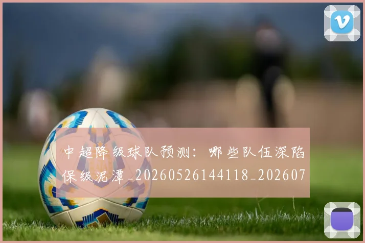 中超降级球队预测：哪些队伍深陷保级泥潭_20260526144118_20260703205546_20260716191313