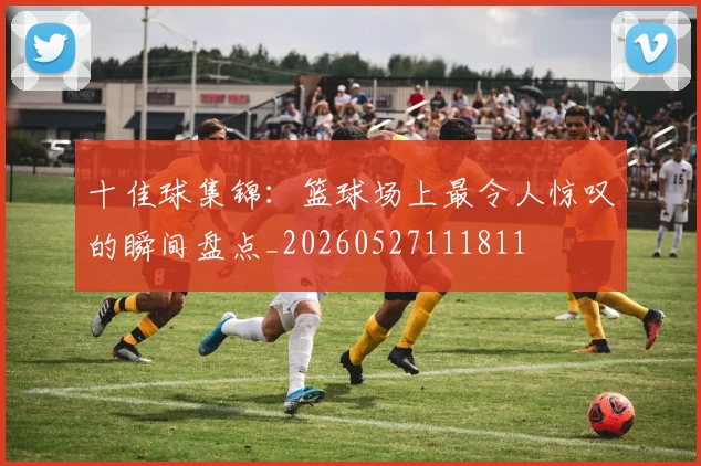 十佳球集锦：篮球场上最令人惊叹的瞬间盘点_20260527111811