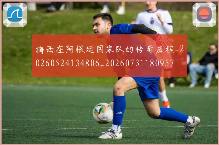 梅西在阿根廷国家队的传奇历程_20260524134806_20260731180957