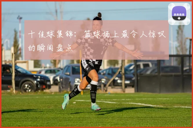 十佳球集锦：篮球场上最令人惊叹的瞬间盘点
