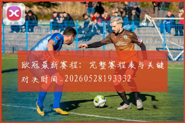 欧冠最新赛程：完整赛程表与关键对决时间_20260528193332