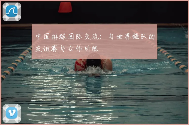 中国排球国际交流：与世界强队的友谊赛与合作训练