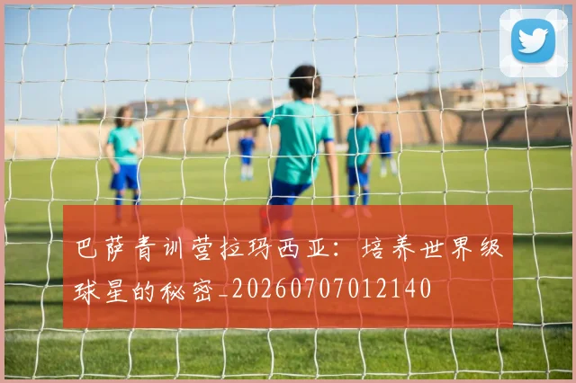 巴萨青训营拉玛西亚：培养世界级球星的秘密_20260707012140