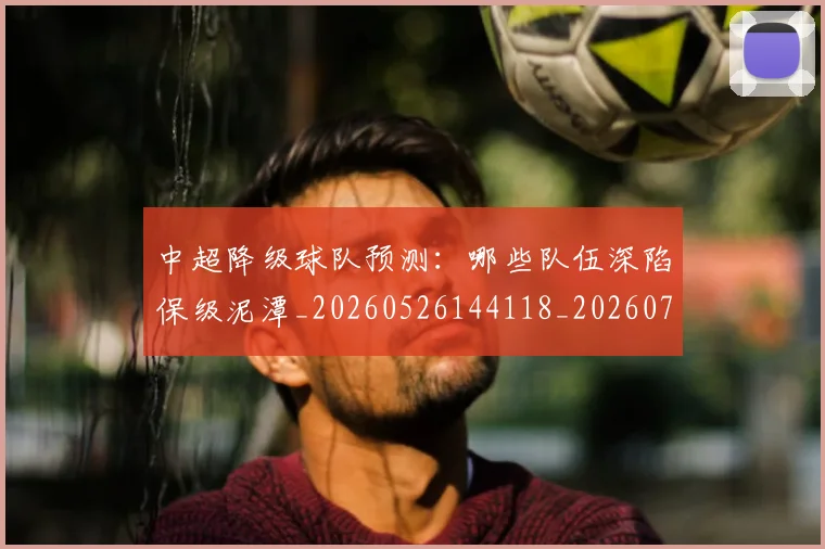 中超降级球队预测：哪些队伍深陷保级泥潭_20260526144118_20260703205546_20260716191313