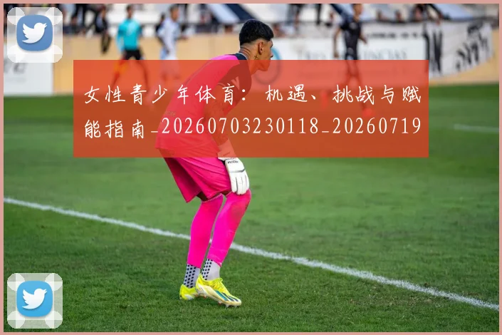 女性青少年体育:机遇、挑战与赋能指南_20260703230118_20260719173003