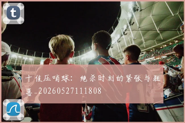 十佳压哨球：绝杀时刻的紧张与狂喜_20260527111808