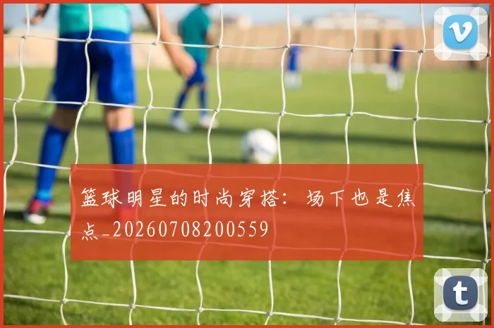 篮球明星的时尚穿搭：场下也是焦点_20260708200559