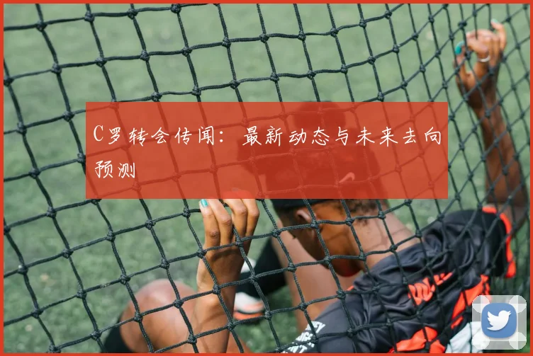 C罗转会传闻：最新动态与未来去向预测