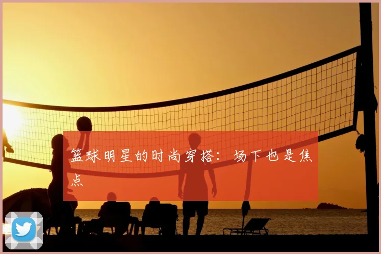 篮球明星的时尚穿搭：场下也是焦点