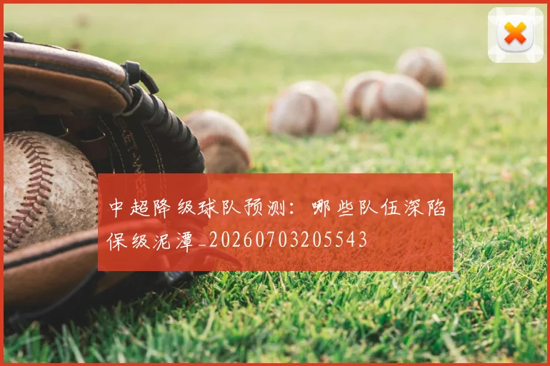 中超降级球队预测：哪些队伍深陷保级泥潭_20260703205543