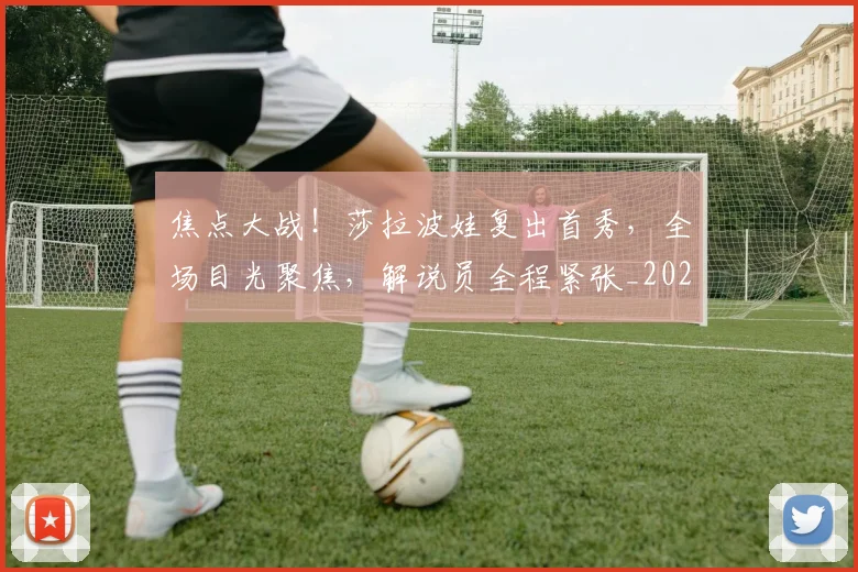 焦点大战！莎拉波娃复出首秀，全场目光聚焦，解说员全程紧张_20260707155217