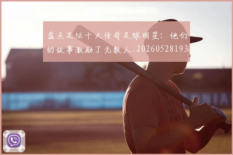 盘点足坛十大传奇足球明星：他们的故事激励了无数人_20260528193545_20260802163906