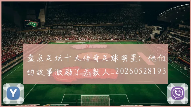 盘点足坛十大传奇足球明星：他们的故事激励了无数人_20260528193545_20260802163906