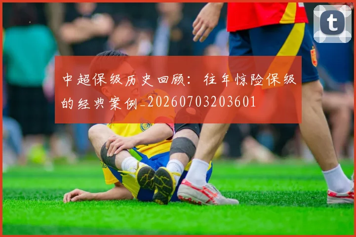 中超保级历史回顾：往年惊险保级的经典案例_20260703203601