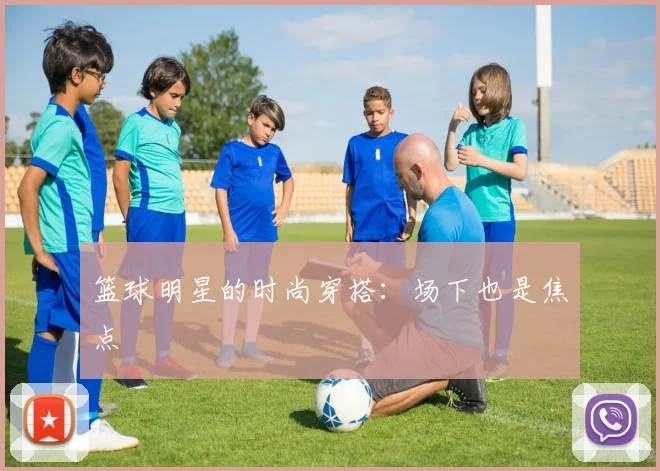 篮球明星的时尚穿搭：场下也是焦点