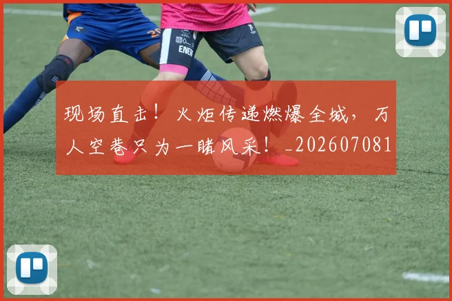现场直击!火炬传递燃爆全城,万人空巷只为一睹风采!_20260708191532