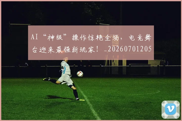 AI“神级”操作惊艳全场,电竞舞台迎来最强新玩家!_20260701205519_20260712042142