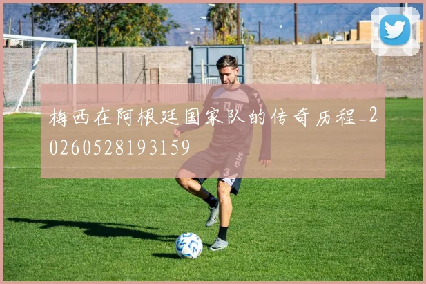 梅西在阿根廷国家队的传奇历程_20260528193159