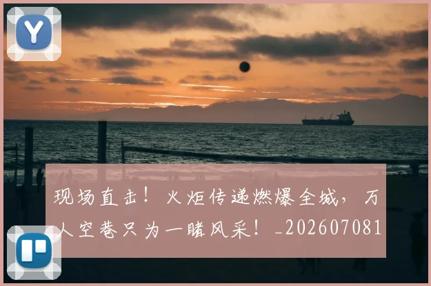 现场直击！火炬传递燃爆全城，万人空巷只为一睹风采！_20260708191532