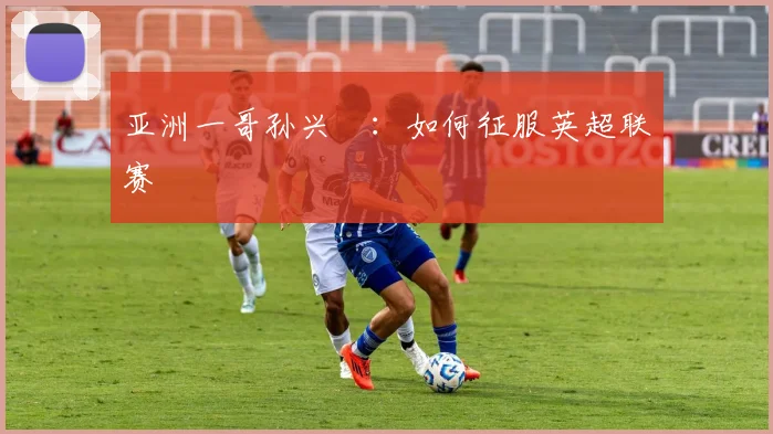 亚洲一哥孙兴慜：如何征服英超联赛