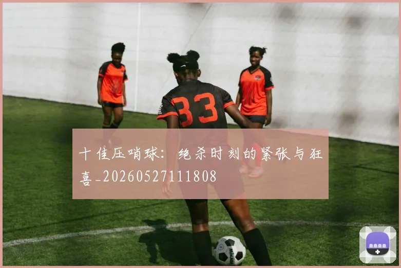 十佳压哨球：绝杀时刻的紧张与狂喜_20260527111808