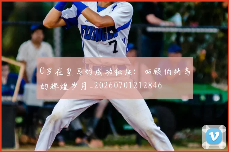 C罗在皇马的成功秘诀：回顾伯纳乌的辉煌岁月_20260701212846